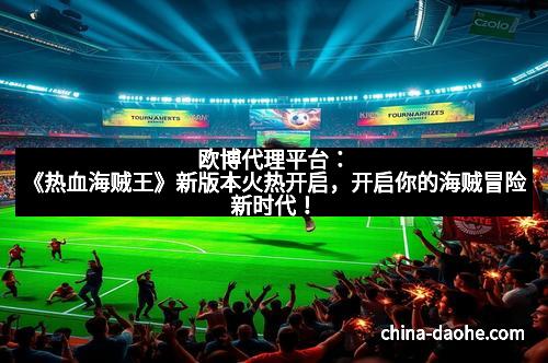 欧博代理平台：《热血海贼王》新版本火热开启，开启你的海贼冒险新时代！