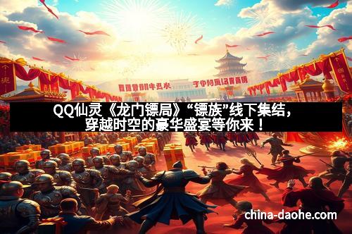 QQ仙灵《龙门镖局》“镖族”线下集结，穿越时空的豪华盛宴等你来！